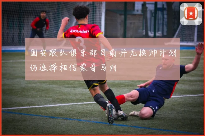 国安跟队俱乐部目前并无换帅计划仍选择相信蒙哥马利