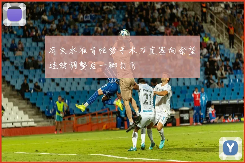 有失水准肯帕努手术刀直塞向余望连续调整后一脚打飞