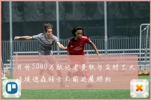 开价5000万欧记者曼联与亚特兰大谈埃德森转会目前进展顺利