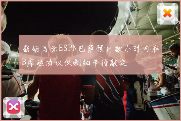 截胡马竞ESPN巴萨预计数小时内和B席达协议仅剩细节待敲定
