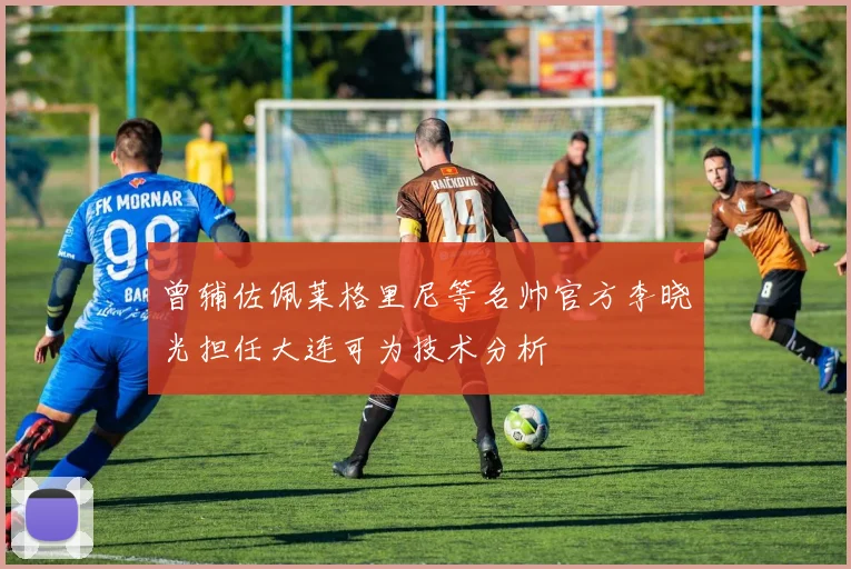 曾辅佐佩莱格里尼等名帅官方李晓光担任大连可为技术分析