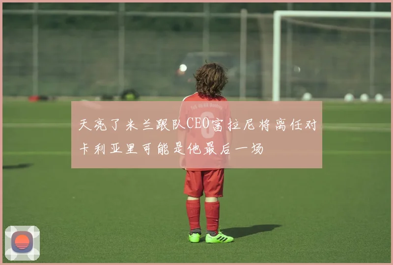 天亮了米兰跟队CEO富拉尼将离任对卡利亚里可能是他最后一场